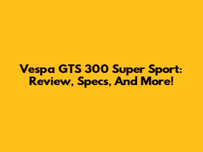 Vespa GTS 300 Super Sport: Review, Specs, And More!